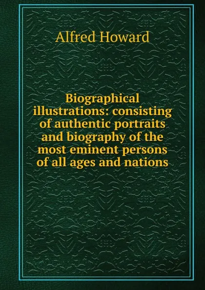 Обложка книги Biographical illustrations: consisting of authentic portraits and biography of the most eminent persons of all ages and nations, Alfred Howard