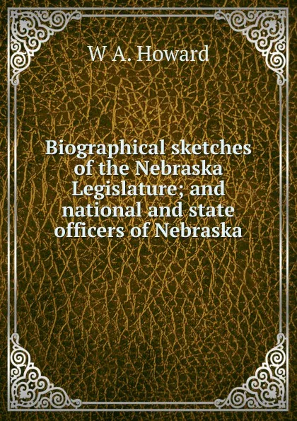 Обложка книги Biographical sketches of the Nebraska Legislature; and national and state officers of Nebraska, W A. Howard