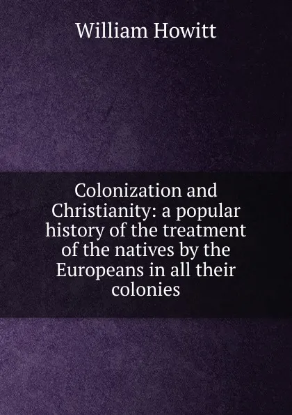 Обложка книги Colonization and Christianity: a popular history of the treatment of the natives by the Europeans in all their colonies, Howitt William