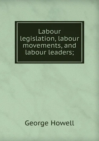 Обложка книги Labour legislation, labour movements, and labour leaders;, George Howell