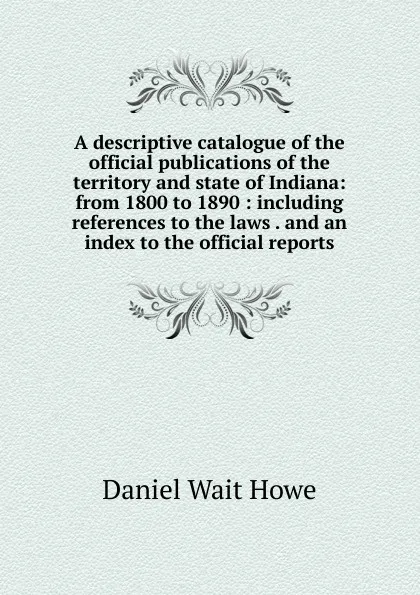 Обложка книги A descriptive catalogue of the official publications of the territory and state of Indiana: from 1800 to 1890 : including references to the laws . and an index to the official reports, Daniel Wait Howe