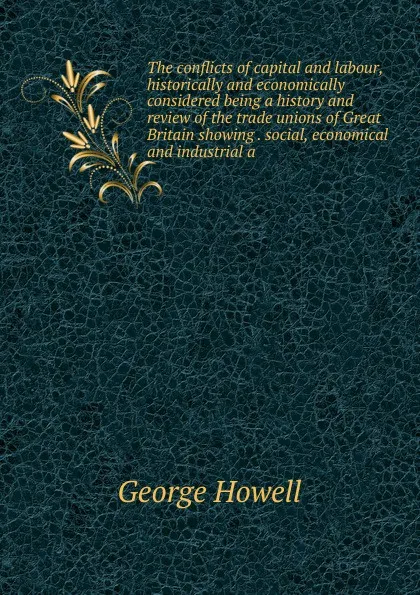 Обложка книги The conflicts of capital and labour, historically and economically considered being a history and review of the trade unions of Great Britain showing . social, economical and industrial a, George Howell