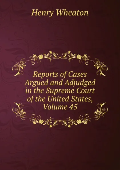 Обложка книги Reports of Cases Argued and Adjudged in the Supreme Court of the United States, Volume 45, Henry Wheaton