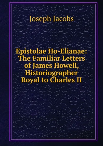 Обложка книги Epistolae Ho-Elianae: The Familiar Letters of James Howell, Historiographer Royal to Charles II., Joseph Jacobs