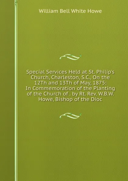 Обложка книги Special Services Held at St. Philip.s Church, Charleston, S.C., On the 12Th and 13Th of May, 1875: In Commemoration of the Planting of the Church of . by Rt. Rev. W.B.W. Howe, Bishop of the Dioc, William Bell White Howe