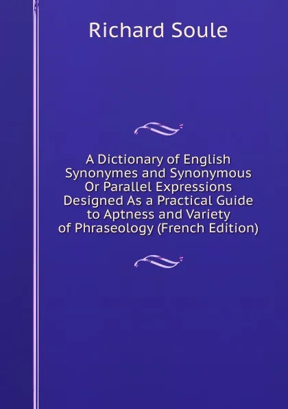Обложка книги A Dictionary of English Synonymes and Synonymous Or Parallel Expressions Designed As a Practical Guide to Aptness and Variety of Phraseology (French Edition), Richard Soule