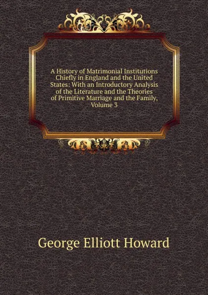 Обложка книги A History of Matrimonial Institutions Chiefly in England and the United States: With an Introductory Analysis of the Literature and the Theories of Primitive Marriage and the Family, Volume 3, George Elliott Howard