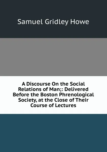 Обложка книги A Discourse On the Social Relations of Man;: Delivered Before the Boston Phrenological Society, at the Close of Their Course of Lectures, Samuel Gridley Howe