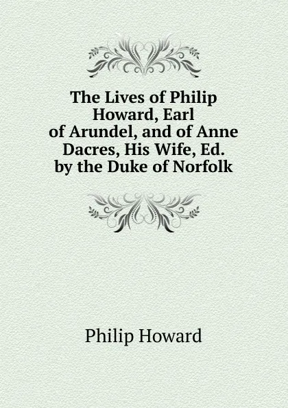 Обложка книги The Lives of Philip Howard, Earl of Arundel, and of Anne Dacres, His Wife, Ed. by the Duke of Norfolk, Philip Howard