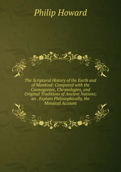 Обложка книги The Scriptural History of the Earth and of Mankind: Compared with the Cosmogonies, Chronologies, and Original Traditions of Ancient Nations; an . Explain Philosophically, the Mosaical Account, Philip Howard