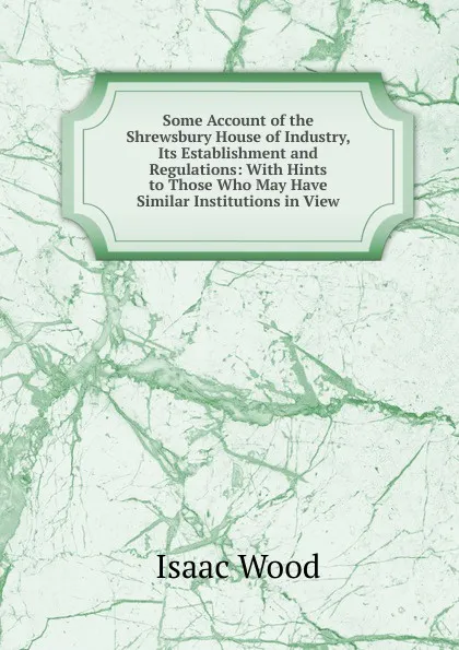 Обложка книги Some Account of the Shrewsbury House of Industry, Its Establishment and Regulations: With Hints to Those Who May Have Similar Institutions in View, Isaac Wood