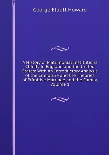 Обложка книги A History of Matrimonial Institutions Chiefly in England and the United States: With an Introductory Analysis of the Literature and the Theories of Primitive Marriage and the Family, Volume 1, George Elliott Howard