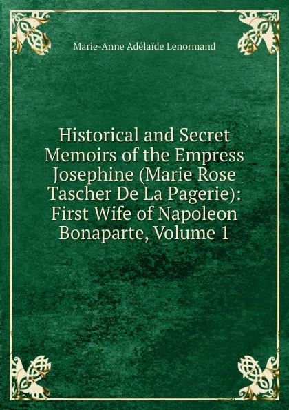 Обложка книги Historical and Secret Memoirs of the Empress Josephine (Marie Rose Tascher De La Pagerie): First Wife of Napoleon Bonaparte, Volume 1, Marie-Anne Adélaide Lenormand