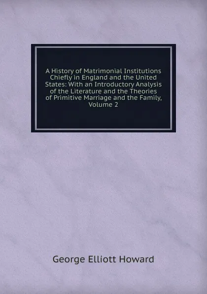 Обложка книги A History of Matrimonial Institutions Chiefly in England and the United States: With an Introductory Analysis of the Literature and the Theories of Primitive Marriage and the Family, Volume 2, George Elliott Howard