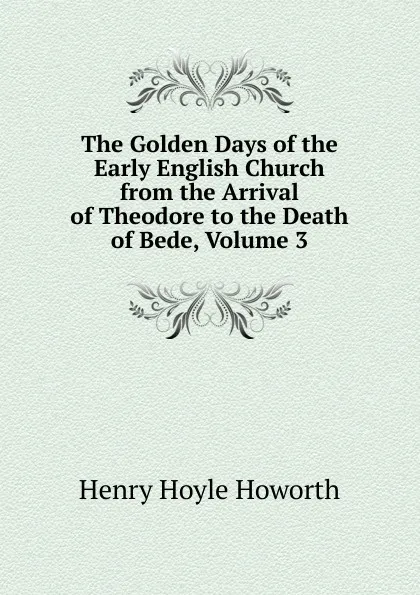 Обложка книги The Golden Days of the Early English Church from the Arrival of Theodore to the Death of Bede, Volume 3, Henry Hoyle Howorth