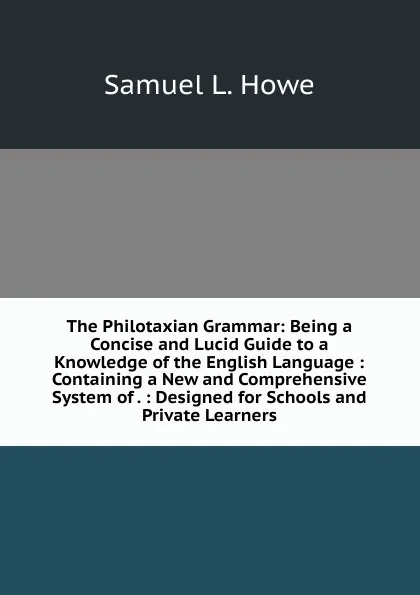 Обложка книги The Philotaxian Grammar: Being a Concise and Lucid Guide to a Knowledge of the English Language : Containing a New and Comprehensive System of . : Designed for Schools and Private Learners, Samuel L. Howe