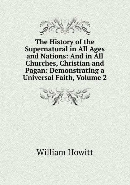 Обложка книги The History of the Supernatural in All Ages and Nations: And in All Churches, Christian and Pagan: Demonstrating a Universal Faith, Volume 2, Howitt William