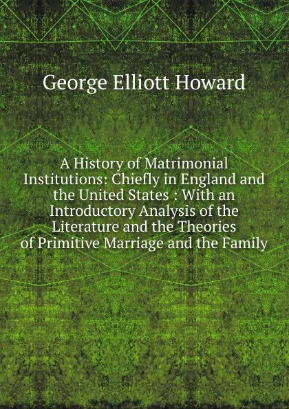 Обложка книги A History of Matrimonial Institutions: Chiefly in England and the United States : With an Introductory Analysis of the Literature and the Theories of Primitive Marriage and the Family, George Elliott Howard