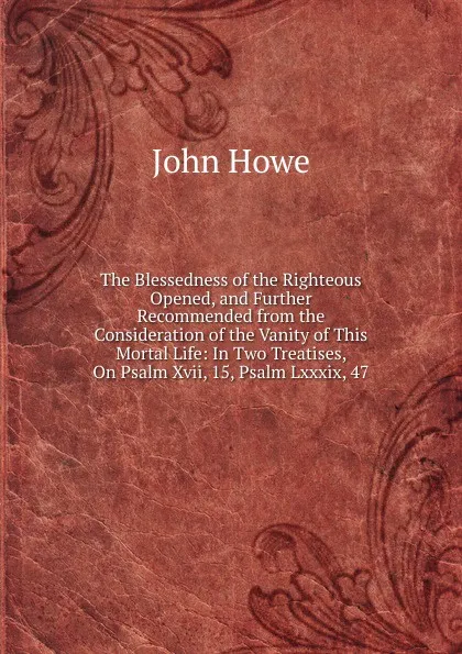 Обложка книги The Blessedness of the Righteous Opened, and Further Recommended from the Consideration of the Vanity of This Mortal Life: In Two Treatises, On Psalm Xvii, 15, Psalm Lxxxix, 47, John Hoven