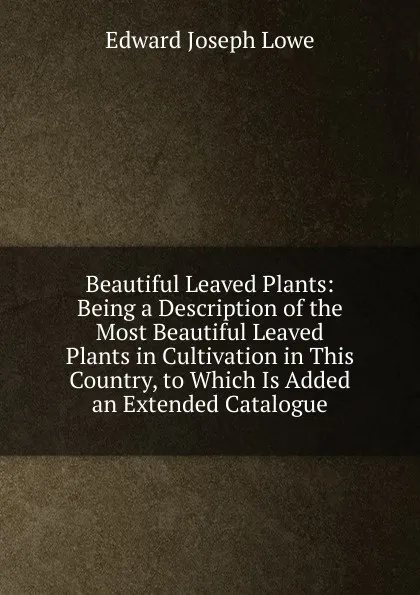 Обложка книги Beautiful Leaved Plants: Being a Description of the Most Beautiful Leaved Plants in Cultivation in This Country, to Which Is Added an Extended Catalogue, Edward Joseph Lowe