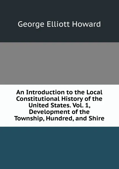 Обложка книги An Introduction to the Local Constitutional History of the United States. Vol. 1, Development of the Township, Hundred, and Shire, George Elliott Howard