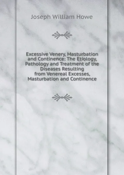 Обложка книги Excessive Venery, Masturbation and Continence: The Etiology, Pathology and Treatment of the Diseases Resulting from Venereal Excesses, Masturbation and Continence, Joseph William Howe