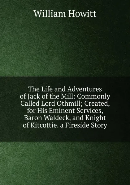 Обложка книги The Life and Adventures of Jack of the Mill: Commonly Called Lord Othmill; Created, for His Eminent Services, Baron Waldeck, and Knight of Kitcottie. a Fireside Story, Howitt William