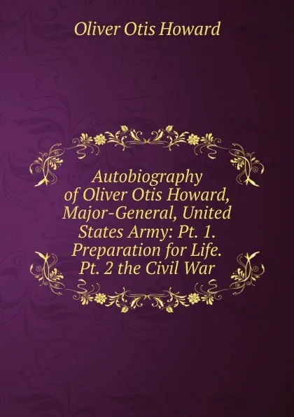 Обложка книги Autobiography of Oliver Otis Howard, Major-General, United States Army: Pt. 1. Preparation for Life.  Pt. 2 the Civil War, Oliver Otis Howard