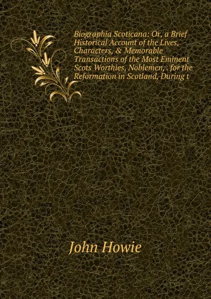 Обложка книги Biographia Scoticana: Or, a Brief Historical Account of the Lives, Characters, . Memorable Transactions of the Most Eminent Scots Worthies, Noblemen, . for the Reformation in Scotland, During t, John Howie