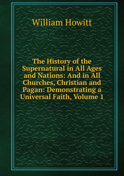 Обложка книги The History of the Supernatural in All Ages and Nations: And in All Churches, Christian and Pagan: Demonstrating a Universal Faith, Volume 1, Howitt William