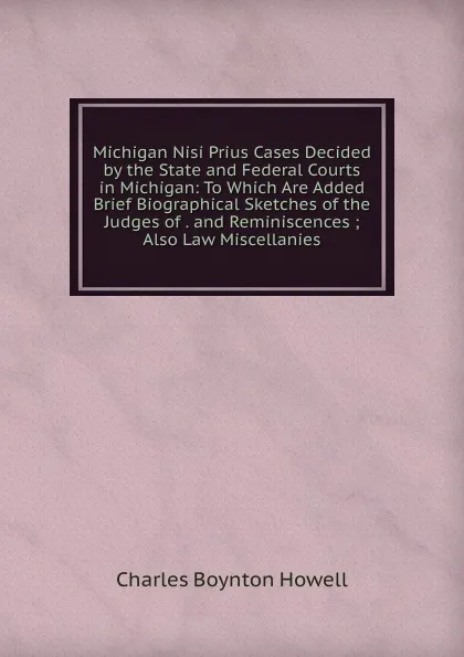 Обложка книги Michigan Nisi Prius Cases Decided by the State and Federal Courts in Michigan: To Which Are Added Brief Biographical Sketches of the Judges of . and Reminiscences ; Also Law Miscellanies, Charles Boynton Howell