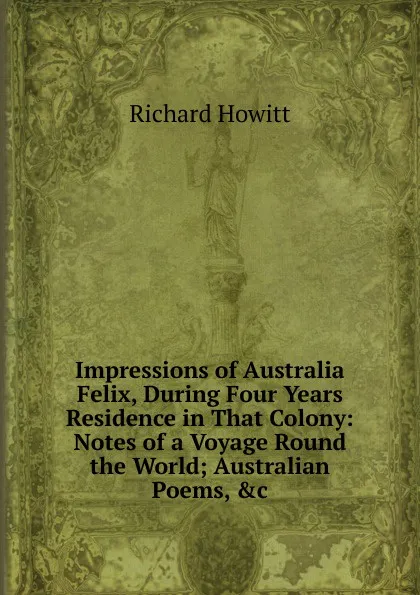 Обложка книги Impressions of Australia Felix, During Four Years Residence in That Colony: Notes of a Voyage Round the World; Australian Poems, .c, Richard Howitt