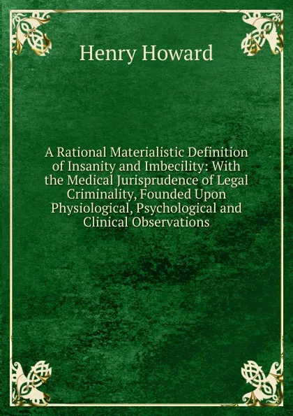 Обложка книги A Rational Materialistic Definition of Insanity and Imbecility: With the Medical Jurisprudence of Legal Criminality, Founded Upon Physiological, Psychological and Clinical Observations, Henry Howard