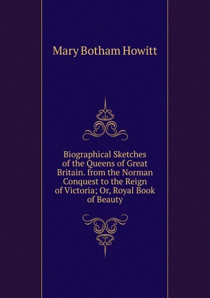 Обложка книги Biographical Sketches of the Queens of Great Britain. from the Norman Conquest to the Reign of Victoria; Or, Royal Book of Beauty, Howitt Mary Botham