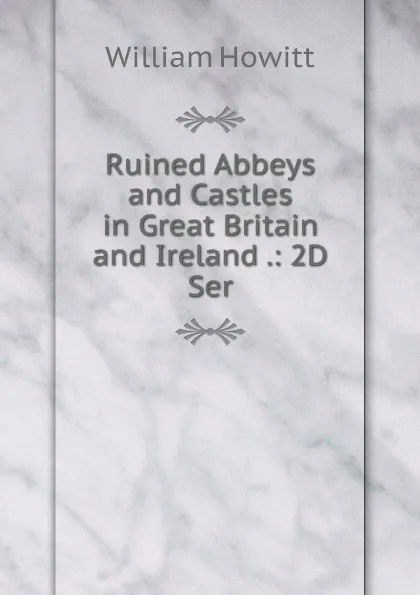 Обложка книги Ruined Abbeys and Castles in Great Britain and Ireland .: 2D Ser., Howitt William