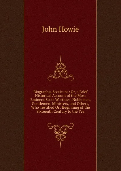 Обложка книги Biographia Scoticana: Or, a Brief Historical Account of the Most Eminent Scots Worthies; Noblemen, Gentlemen, Ministers, and Others, Who Testified Or . Beginning of the Sixteenth Century to the Yea, John Howie