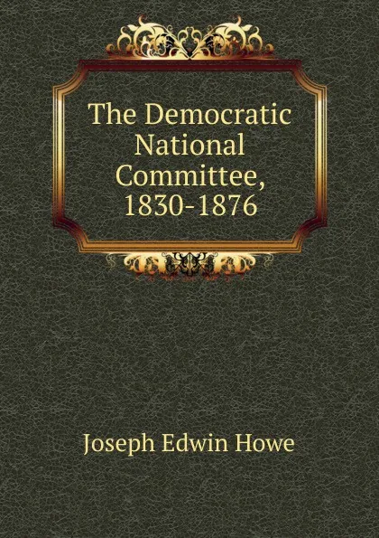 Обложка книги The Democratic National Committee, 1830-1876, Joseph Edwin Howe