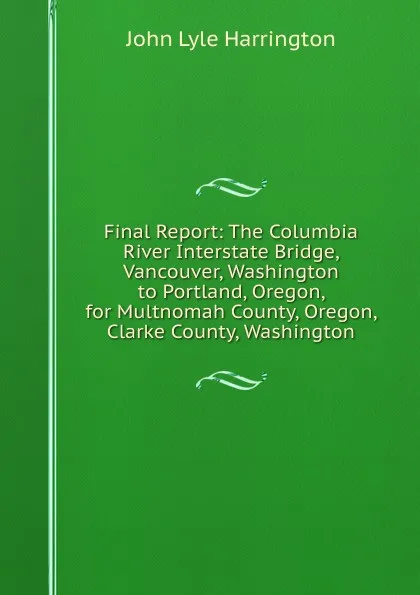 Обложка книги Final Report: The Columbia River Interstate Bridge, Vancouver, Washington to Portland, Oregon, for Multnomah County, Oregon, Clarke County, Washington, John Lyle Harrington