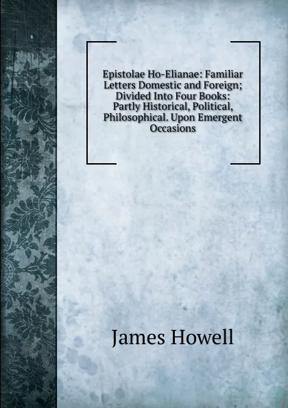 Обложка книги Epistolae Ho-Elianae: Familiar Letters Domestic and Foreign; Divided Into Four Books: Partly Historical, Political, Philosophical. Upon Emergent Occasions, James Howell