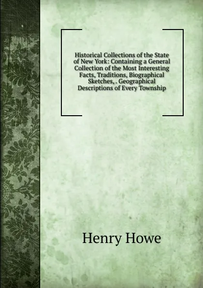 Обложка книги Historical Collections of the State of New York: Containing a General Collection of the Most Interesting Facts, Traditions, Biographical Sketches, . Geographical Descriptions of Every Township, Henry Howe