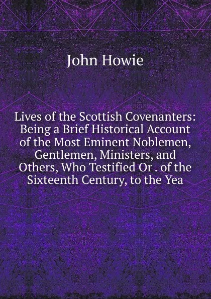 Обложка книги Lives of the Scottish Covenanters: Being a Brief Historical Account of the Most Eminent Noblemen, Gentlemen, Ministers, and Others, Who Testified Or . of the Sixteenth Century, to the Yea, John Howie