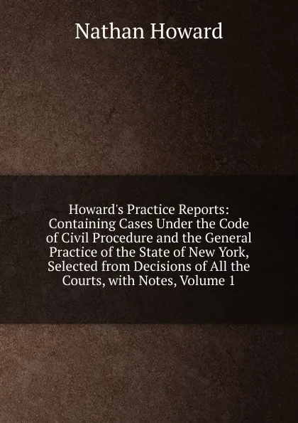 Обложка книги Howard.s Practice Reports: Containing Cases Under the Code of Civil Procedure and the General Practice of the State of New York, Selected from Decisions of All the Courts, with Notes, Volume 1, Howard Nathan