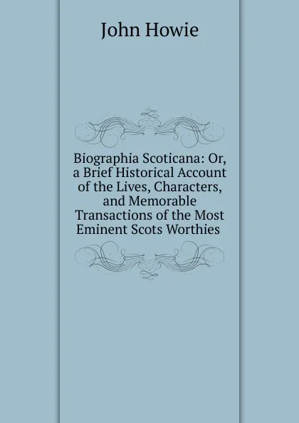 Обложка книги Biographia Scoticana: Or, a Brief Historical Account of the Lives, Characters, and Memorable Transactions of the Most Eminent Scots Worthies ., John Howie