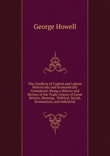 Обложка книги The Conflicts of Capital and Labour Historically and Economically Considered: Being a History and Review of the Trade Unions of Great Britain, Showing . Political, Social, Economical, and Industrial, George Howell