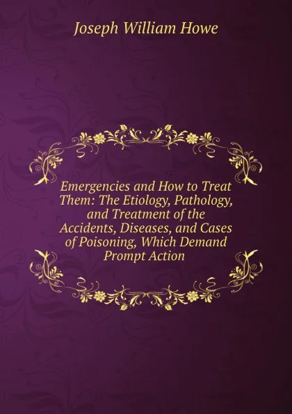 Обложка книги Emergencies and How to Treat Them: The Etiology, Pathology, and Treatment of the Accidents, Diseases, and Cases of Poisoning, Which Demand Prompt Action ., Joseph William Howe