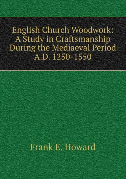 Обложка книги English Church Woodwork: A Study in Craftsmanship During the Mediaeval Period A.D. 1250-1550, Frank E. Howard