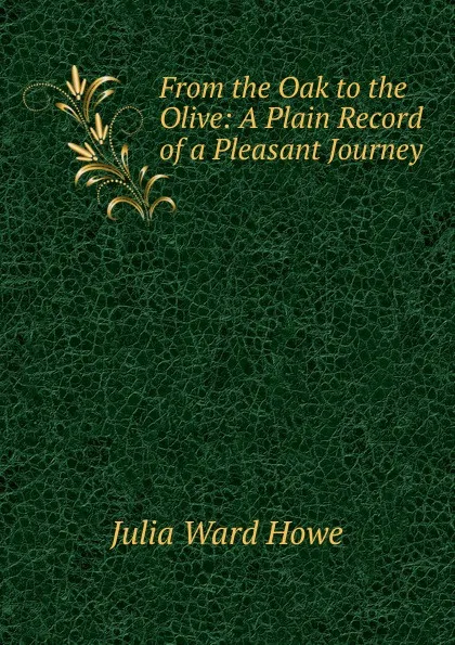 Обложка книги From the Oak to the Olive: A Plain Record of a Pleasant Journey, Howe Julia Ward