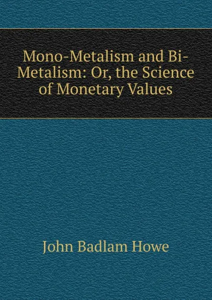 Обложка книги Mono-Metalism and Bi-Metalism: Or, the Science of Monetary Values, John Badlam Howe