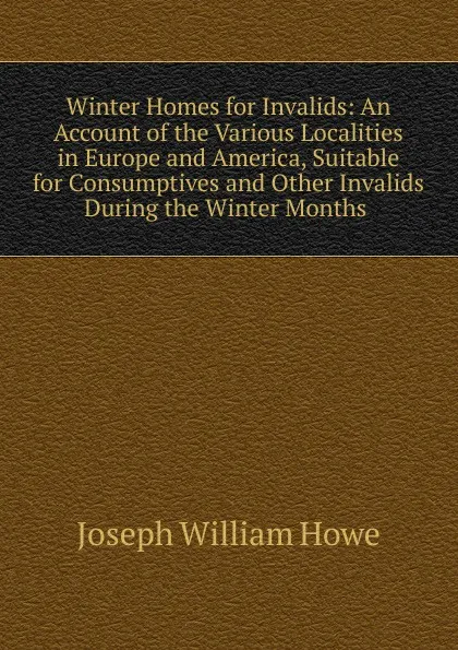 Обложка книги Winter Homes for Invalids: An Account of the Various Localities in Europe and America, Suitable for Consumptives and Other Invalids During the Winter Months ., Joseph William Howe