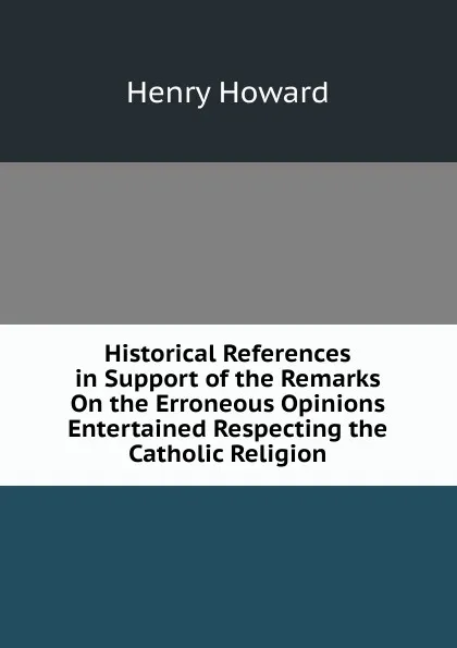 Обложка книги Historical References in Support of the Remarks On the Erroneous Opinions Entertained Respecting the Catholic Religion, Henry Howard